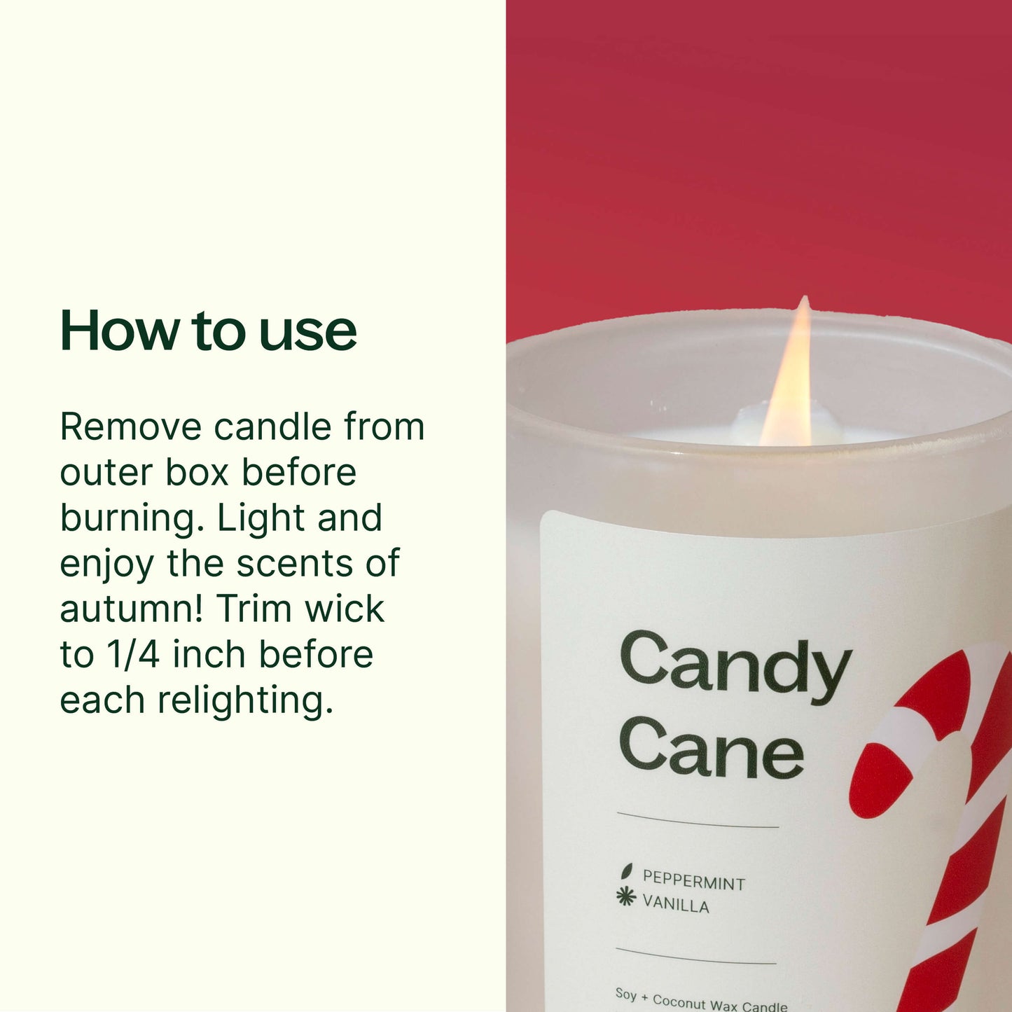 Remove candle from outer box before burning. Trim wick to 1/4 inch before each relighting. Keep wax pool free of debris. Stop burning when 1/2" unmelted wax remains. Avoid drafty areas.