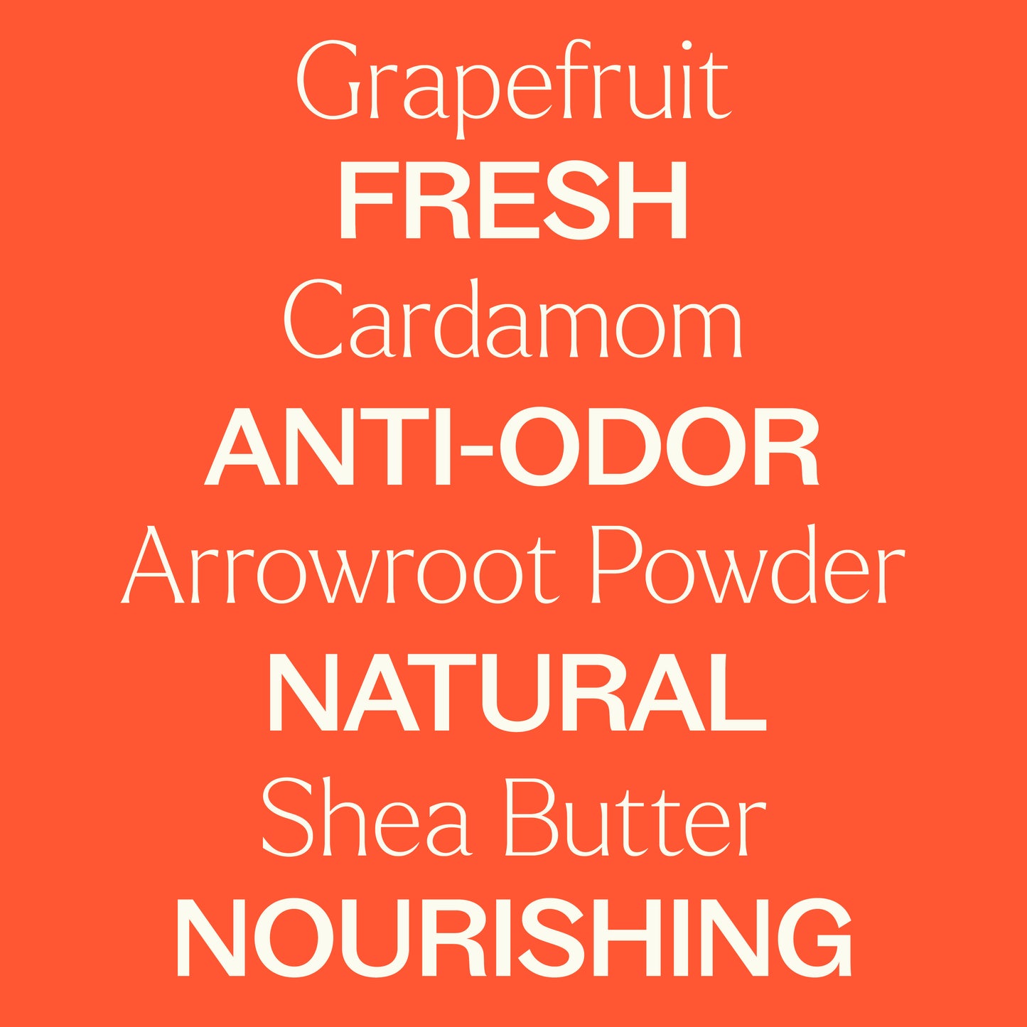 Grapefruit, Cardamom, Arrowroot Powder, Shea Butter. Fresh, anti-odor, natural, nourishing