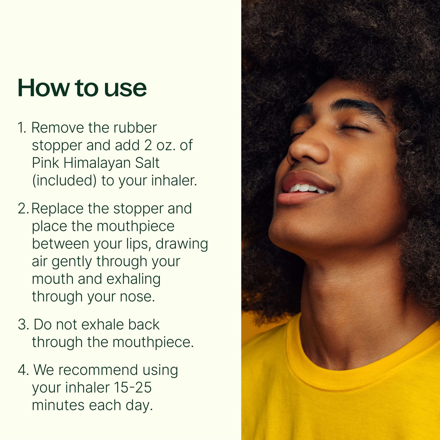 how to use: remove the rubber stopper and add 2oz of pink himalayan salt into your inhaler. Replace the stopper and place the mouthpiece between your lips, drawing air gently through your mouth exhaling through your nose. Do not exhale back through the mouthpiece. We recommend using your inhaler 15-25 min each day