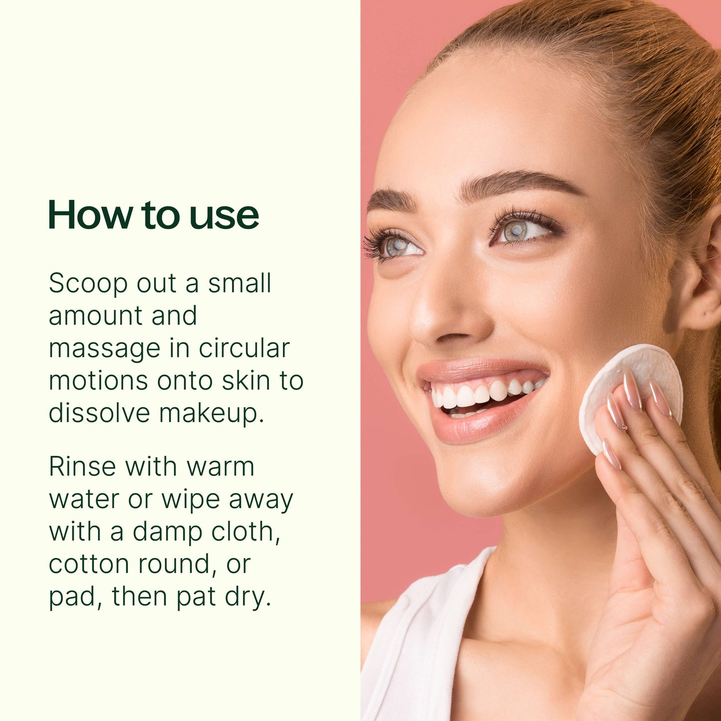 Scoop a small amount onto clean fingers and massage in circular motions onto skin to dissolve makeup. Rinse with water or wipe away with a damp cloth, cotton round, or pad, then pat dry.