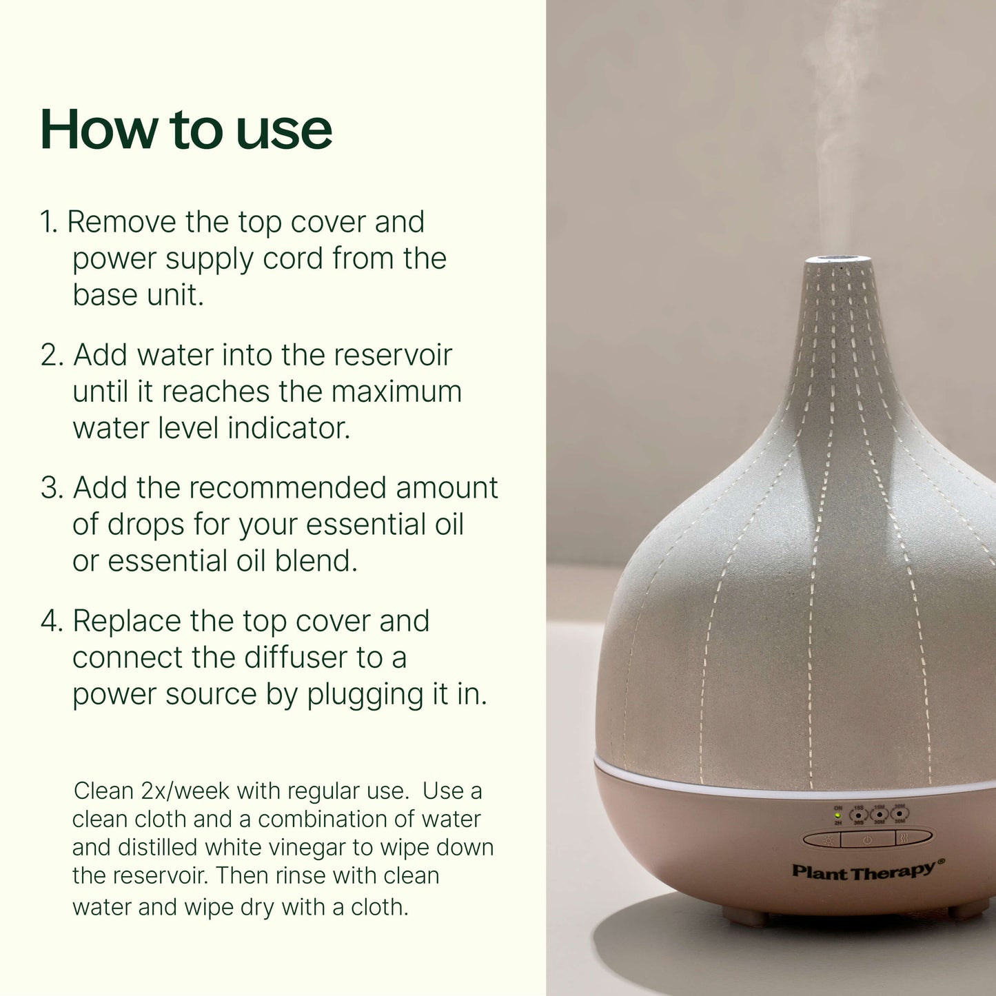 Remove the top cover and power supply cord from the base unit. Add water into the reservoir until it reaches the maximum water level indicator. Add the recommended amount of drops for your essential oil or essential oil blend, which can be located on the backside of every Plant Therapy essential oil bottle. Replace the top cover and connect the diffuser to a power source by plugging it in.