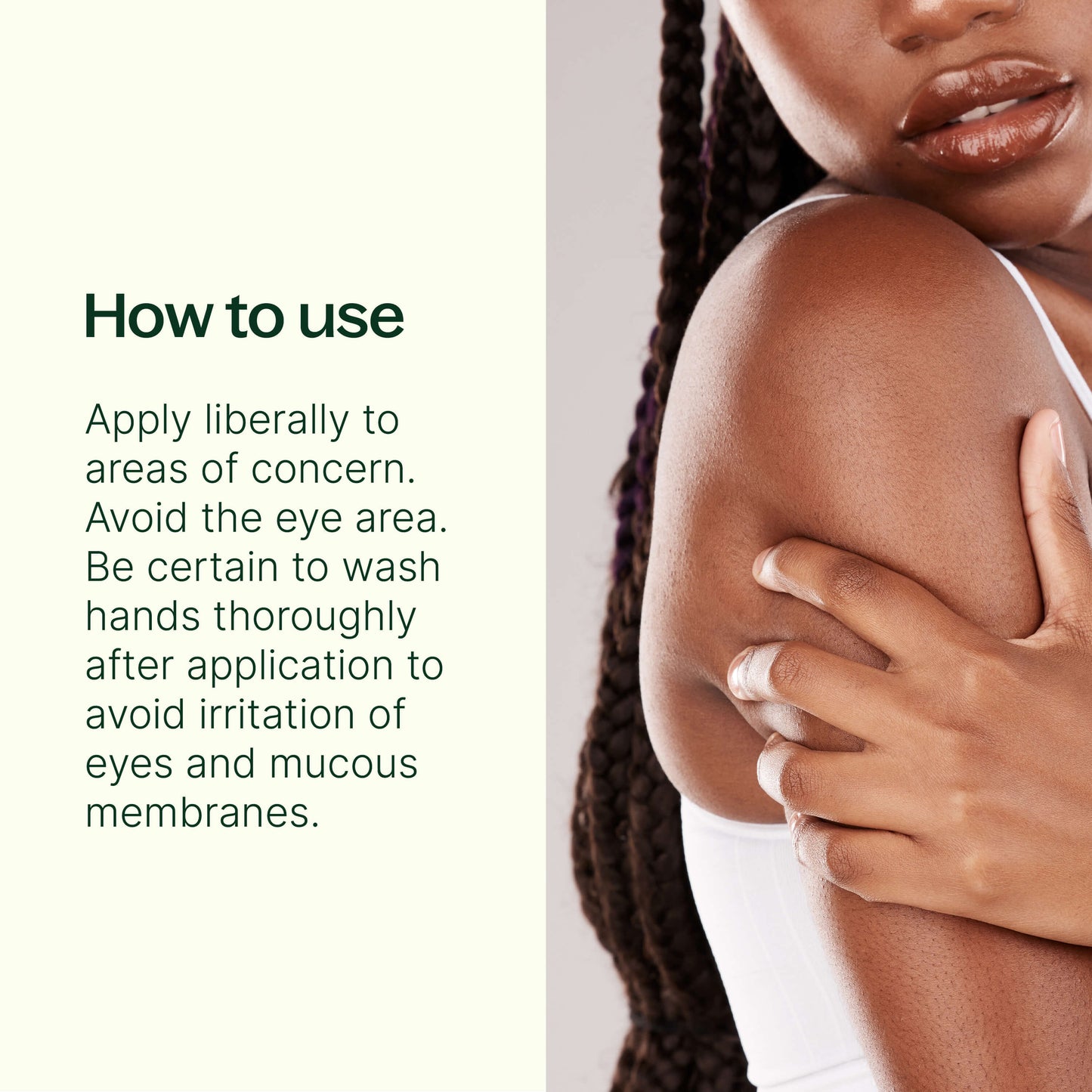 How to use: apply liberally to areas of concern. Avoid the eye area. Be certain to wash hands thoroughly after application to avoid irritation of eyes and mucous membranes.