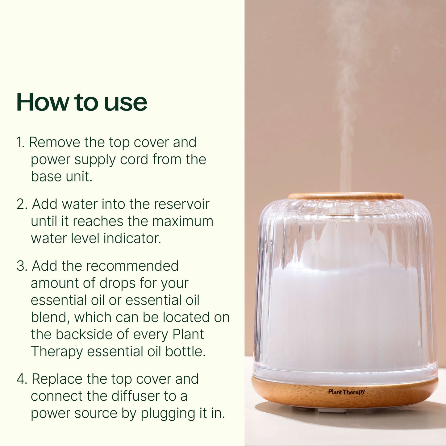 Remove the top cover and power supply cord from the base unit. Add water into the reservoir until it reaches the maximum water level indicator. Add the recommended amount of drops for your essential oil or essential oil blend, which can be located on the backside of every Plant Therapy essential oil bottle. Replace the top cover and connect the diffuser to a power source by plugging it in.