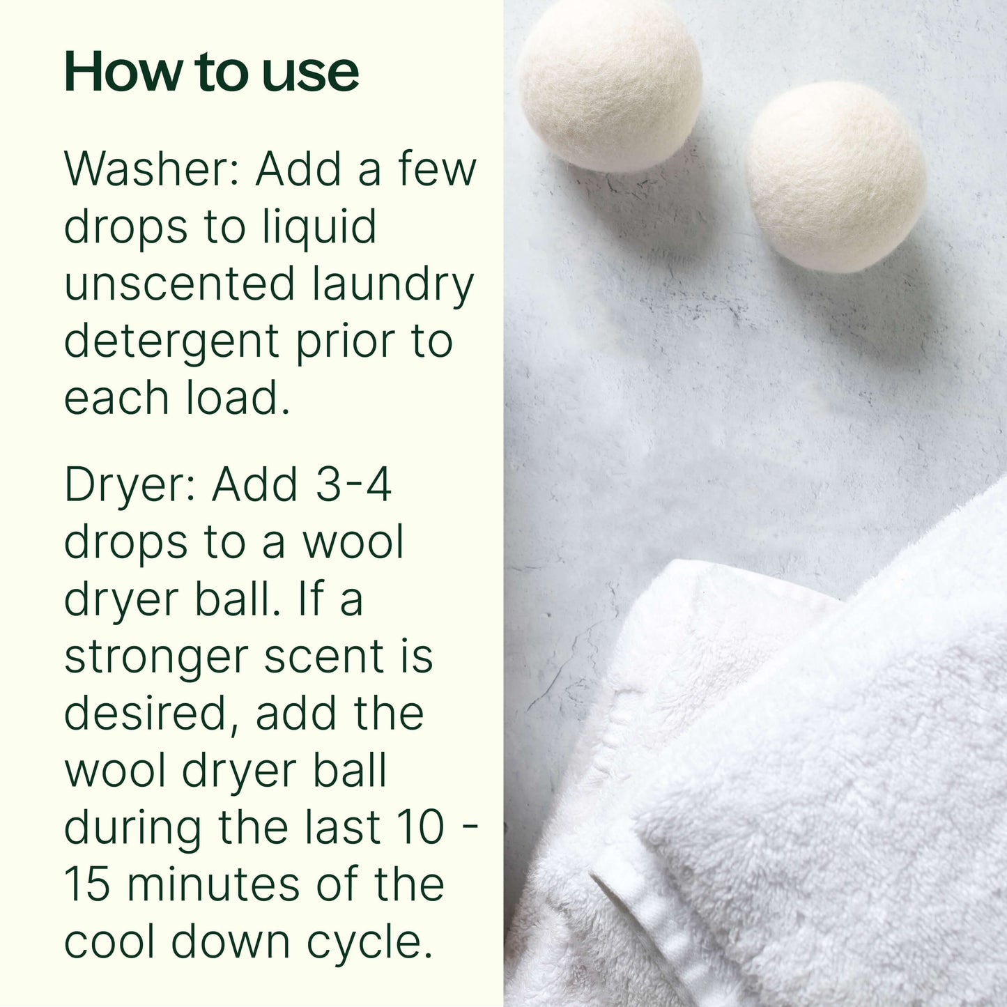 washer: add a few drops to liquid unscented laundry detergent prior to each load. Dryer: add 3-4 drops to a wool dryr ball. If a stronger scent is desired, add the dryer ball during the last 10-15 min of the cooldown cycle. 