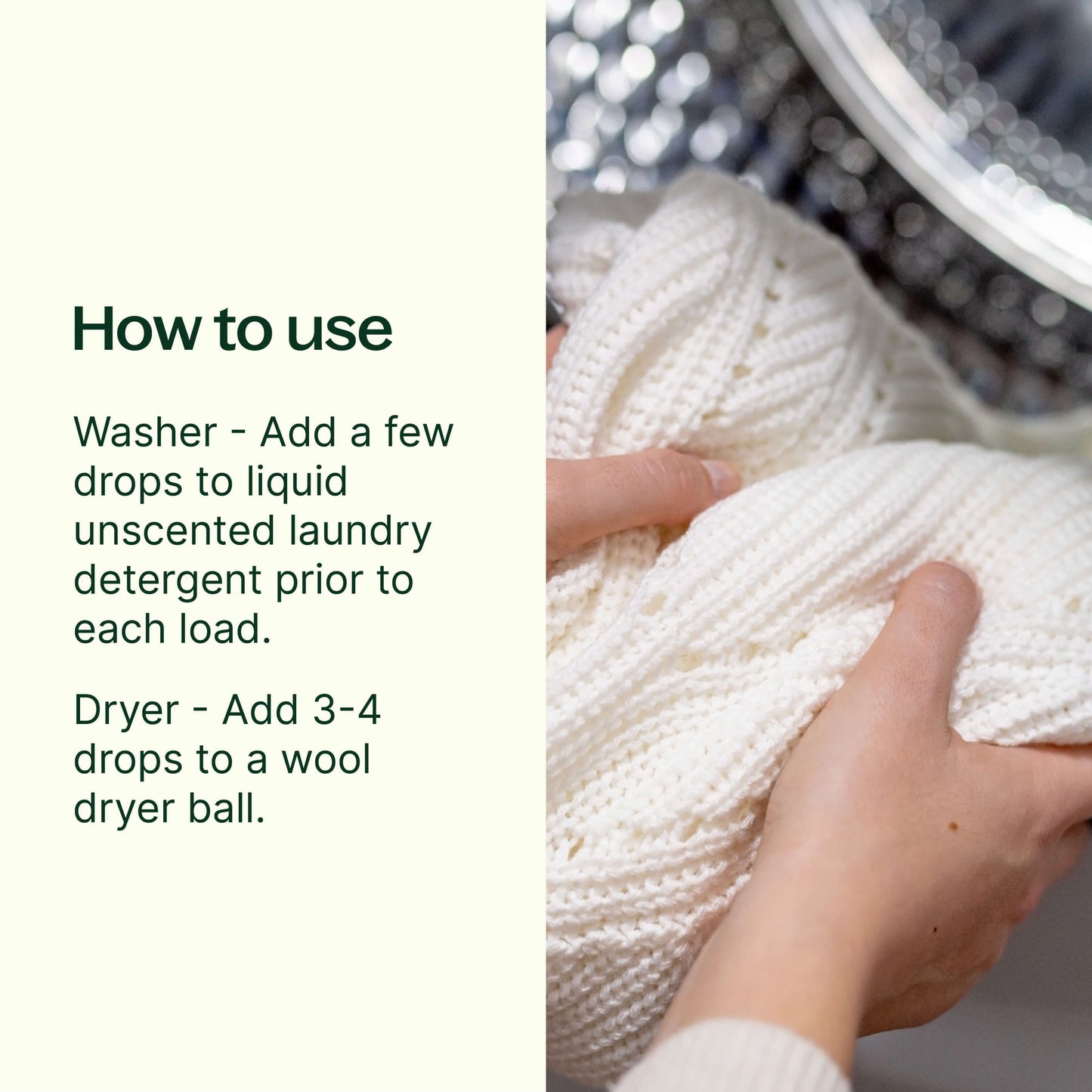 how to use: add a few drops to liquid unscented laundry detergent prior to each load. Dryer- add 3-4 drops to a wool dryer ball