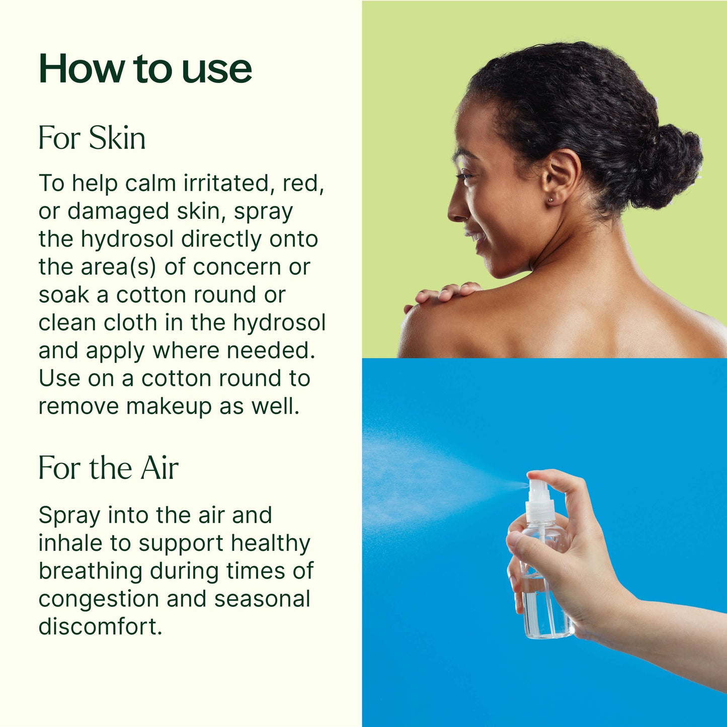 To help calm irritated, red, or damaged skin, spray the hydrosol directly onto the area(s) of concern or soak a cotton round or clean cloth in the hydrosol and apply where needed. Remove makeup or clean skin by first massaging your favorite carrier oil gently onto your face. Add the hydrosol to a cotton round and wipe away the oil, makeup, and other impurities, while helping to refresh and tone. Spray into the air and inhale to support healthy breathing during times of congestion and seasonal