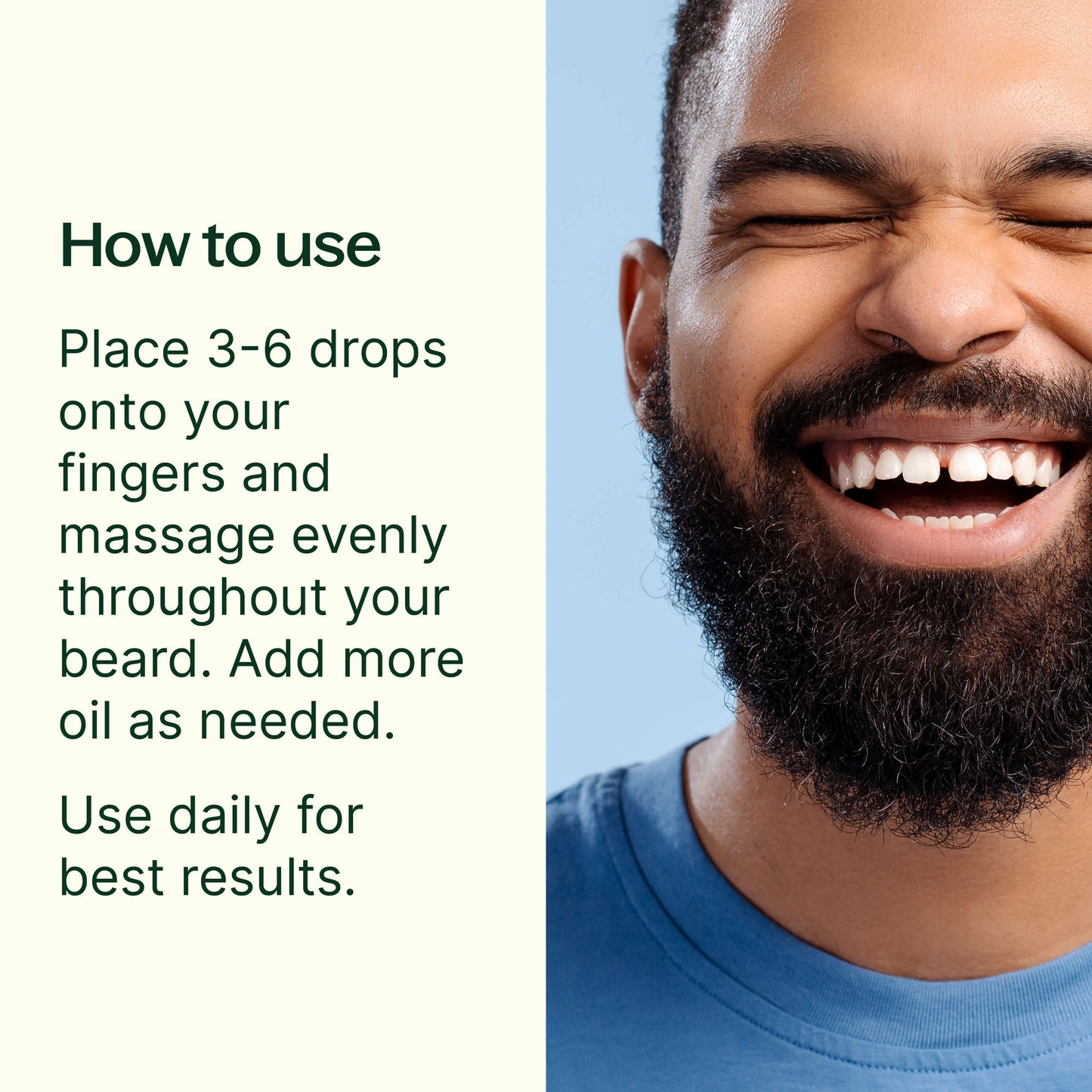 how to use: 3-6 drops onto your fingers and massage evenly throughout your beard. Add more oil as needed. Use daily for best results. 