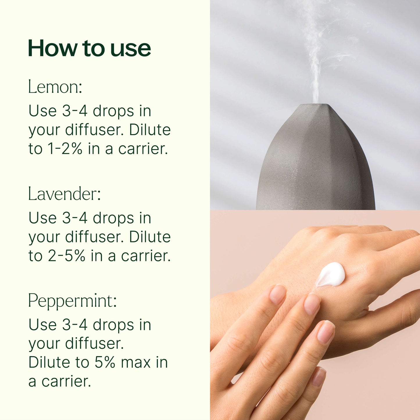 how to use: Lemon: 3-4 drops in diffuser. Dilute to 1-2% in a carrier. Lavender: 3-4 drops in diffuser. Dilute to 2-5% in a carrier. Peppermint: 3-4 drops in diffuser. Dilute to 5% max in a carrier