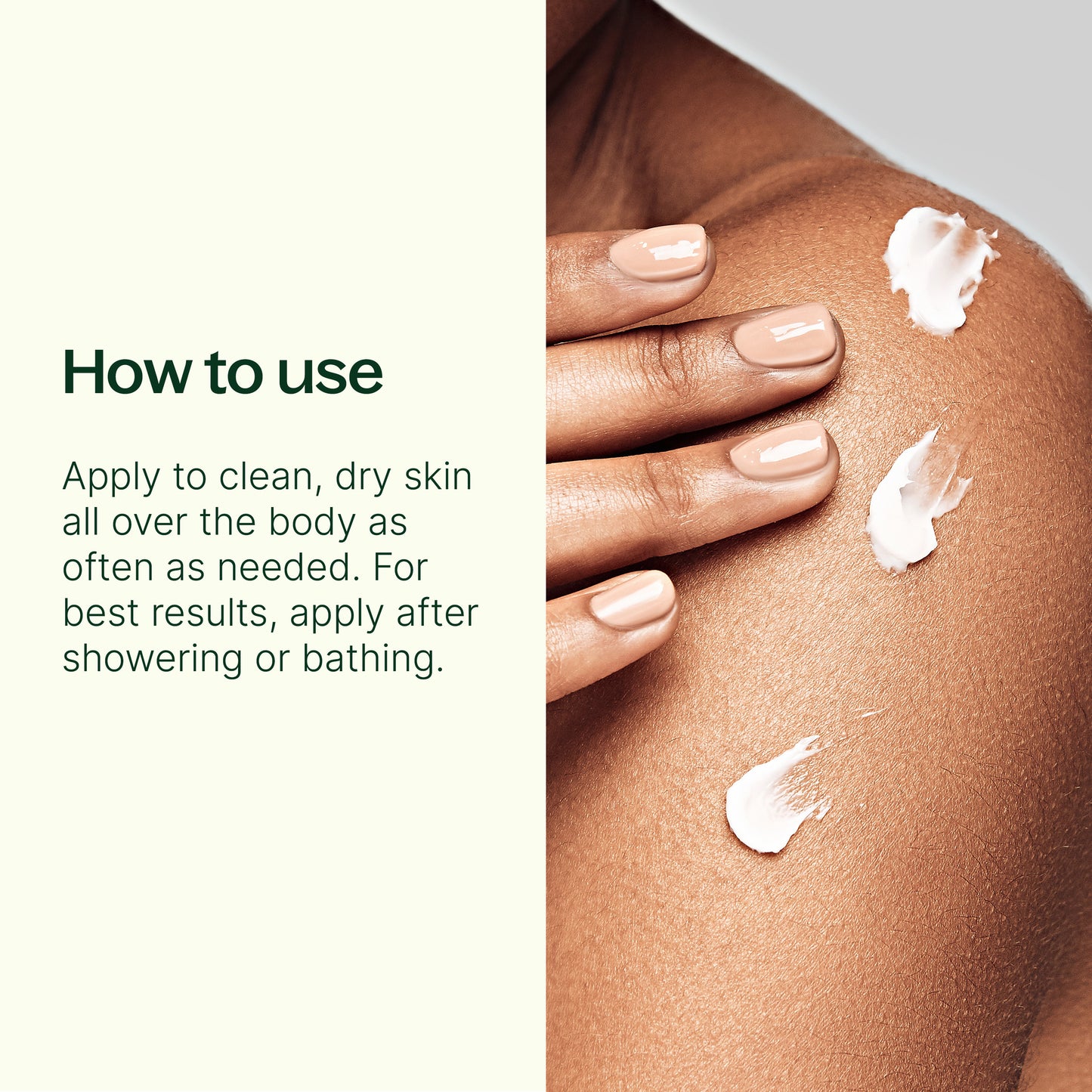 How to use: apply to clean dry skin all over the body as often as needed. for best results, apply after showering or bathing