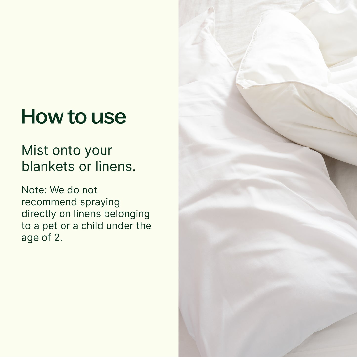 How to use: mist onto your blankets or linens. Note: we do not recommend spraying directly on linens belonging to a pet or a child under the age of 2